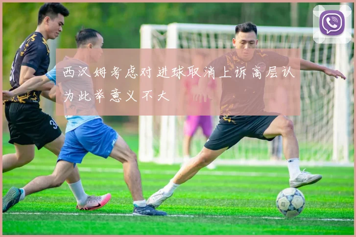 西汉姆考虑对进球取消上诉高层认为此举意义不大