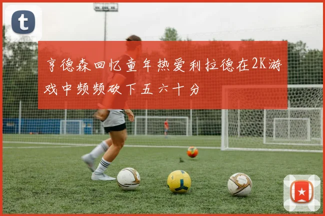 亨德森回忆童年热爱利拉德在2K游戏中频频砍下五六十分
