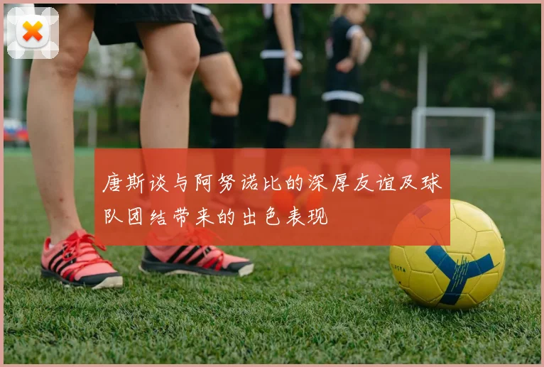 唐斯谈与阿努诺比的深厚友谊及球队团结带来的出色表现
