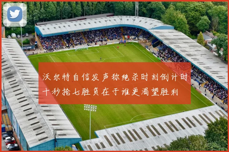 沃尔特自信发声称绝杀时刻倒计时十秒抢七胜负在于谁更渴望胜利