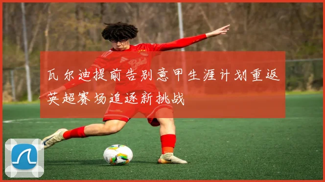 瓦尔迪提前告别意甲生涯计划重返英超赛场追逐新挑战