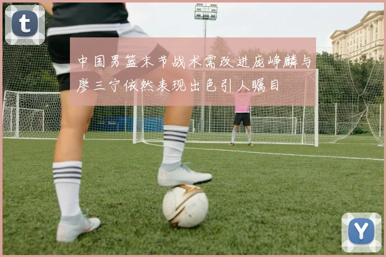 中国男篮末节战术需改进庞峥麟与廖三宁依然表现出色引人瞩目