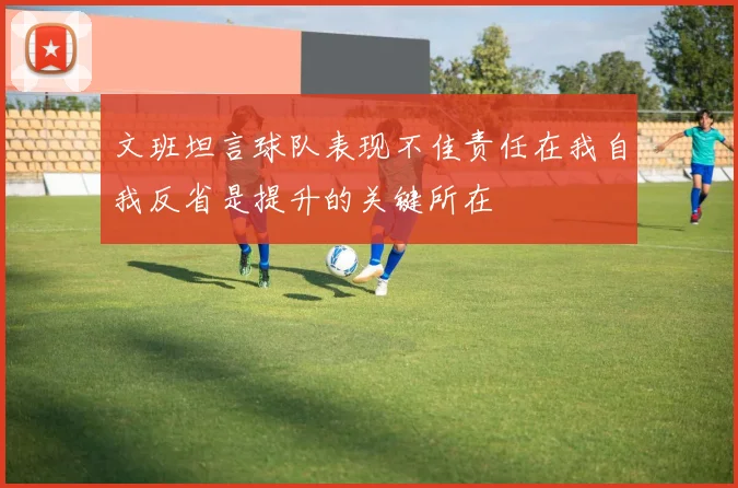 文班坦言球队表现不佳责任在我自我反省是提升的关键所在