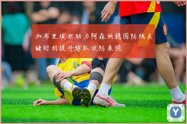 加布里埃尔助力阿森纳稳固防线关键时刻提升球队攻防表现