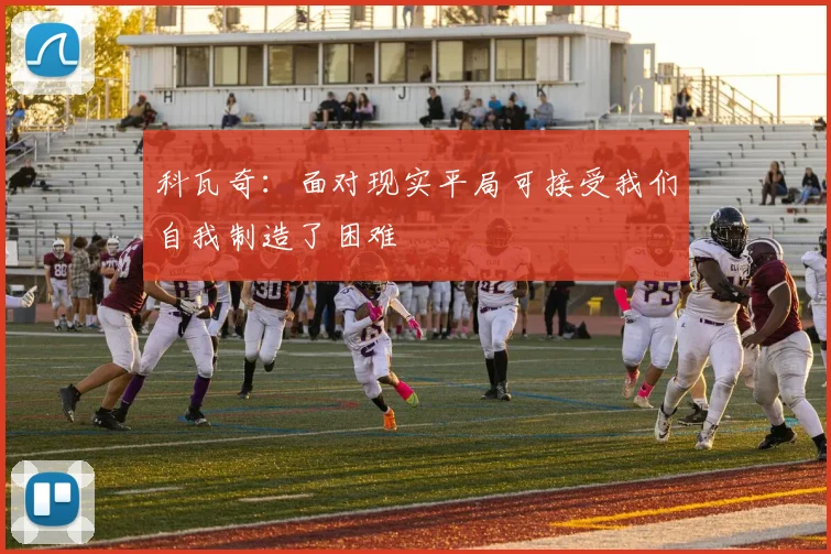 科瓦奇：面对现实平局可接受我们自我制造了困难