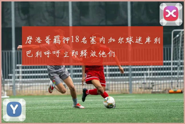摩洛哥羁押18名塞内加尔球迷库利巴利呼吁立即释放他们