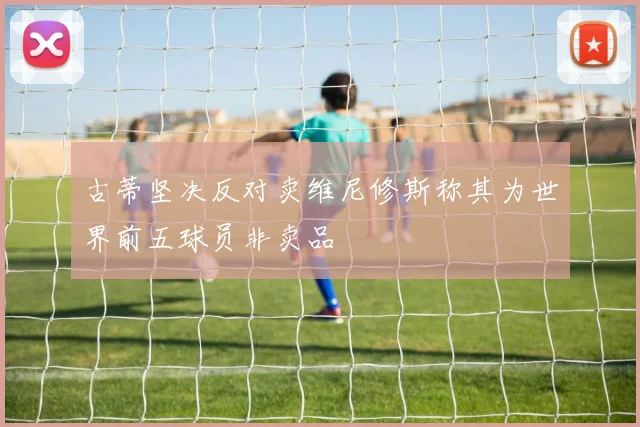 古蒂坚决反对卖维尼修斯称其为世界前五球员非卖品