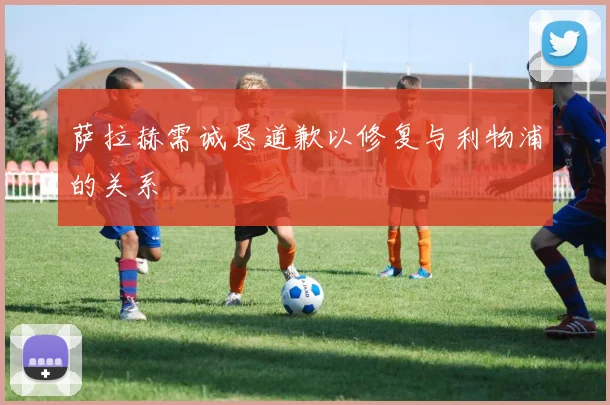 萨拉赫需诚恳道歉以修复与利物浦的关系