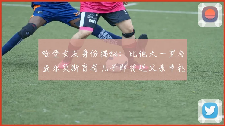 哈登女友身份揭秘：比他大一岁与查尔莫斯育有儿子即将送父亲节礼物