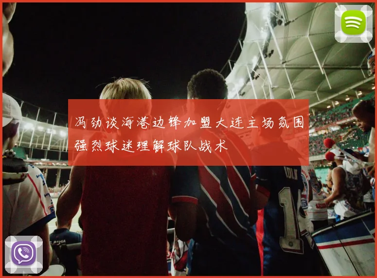 冯劲谈海港边锋加盟大连主场氛围强烈球迷理解球队战术