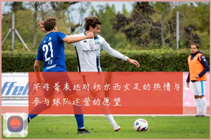 字母哥表达对切尔西女足的热情与参与球队运营的愿望