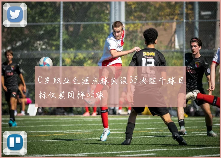 C罗职业生涯点球失误35次距千球目标仅差同样35球