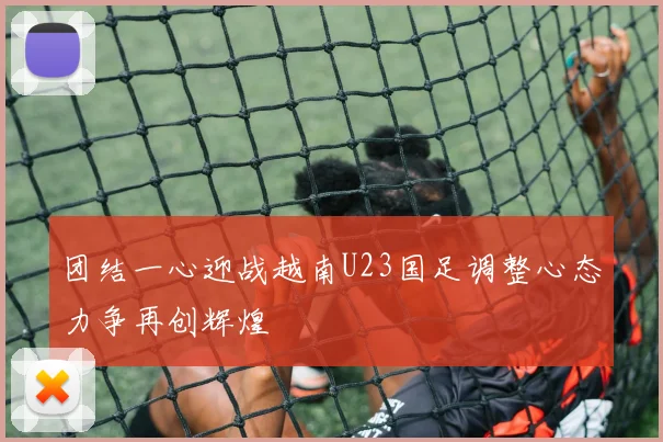 团结一心迎战越南U23国足调整心态力争再创辉煌