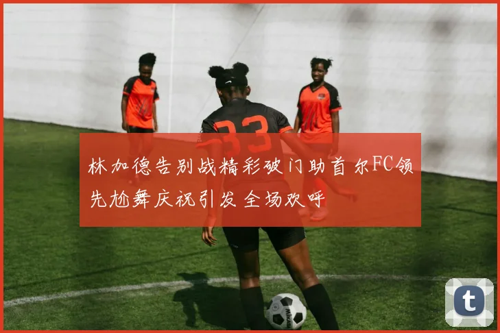 林加德告别战精彩破门助首尔FC领先尬舞庆祝引发全场欢呼