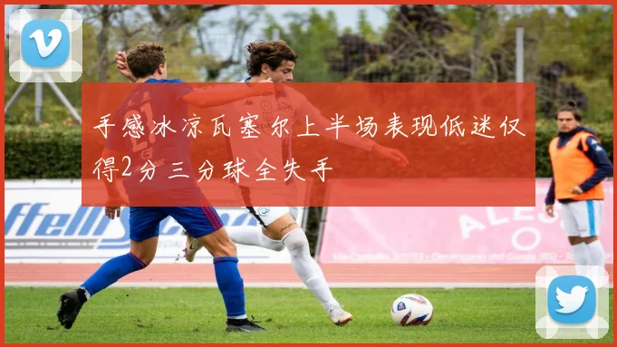 手感冰凉瓦塞尔上半场表现低迷仅得2分三分球全失手