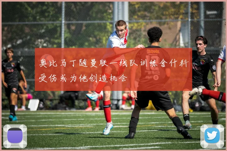 奥比马丁随曼联一线队训练舍什科受伤或为他创造机会
