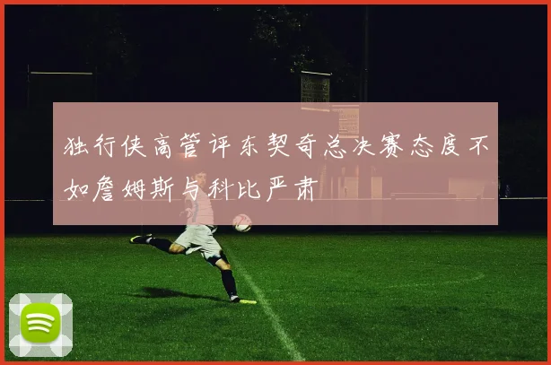 独行侠高管评东契奇总决赛态度不如詹姆斯与科比严肃