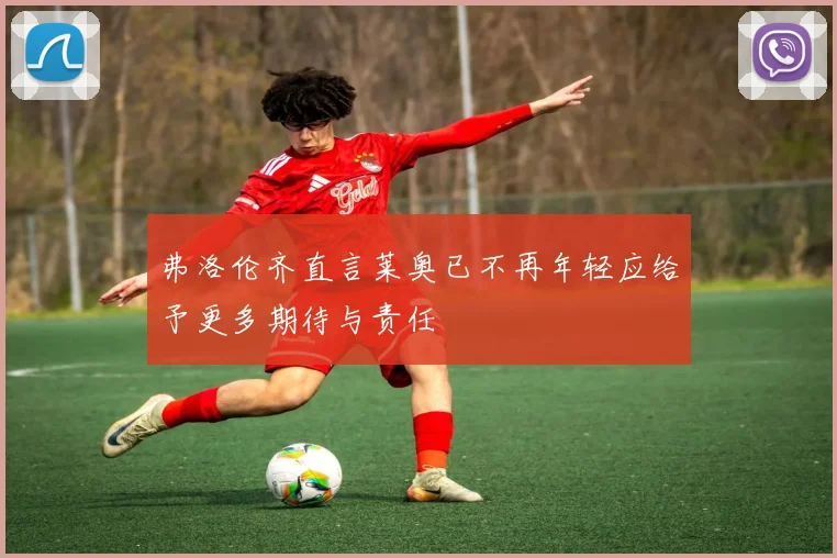 弗洛伦齐直言莱奥已不再年轻应给予更多期待与责任