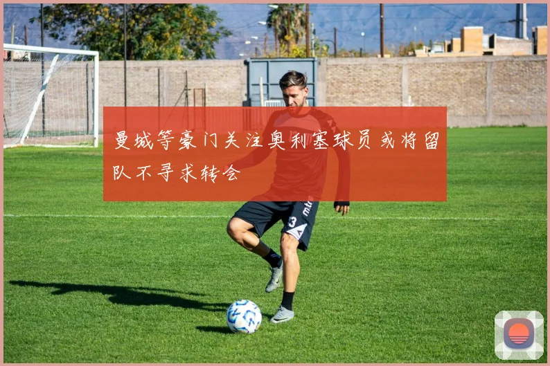 曼城等豪门关注奥利塞球员或将留队不寻求转会
