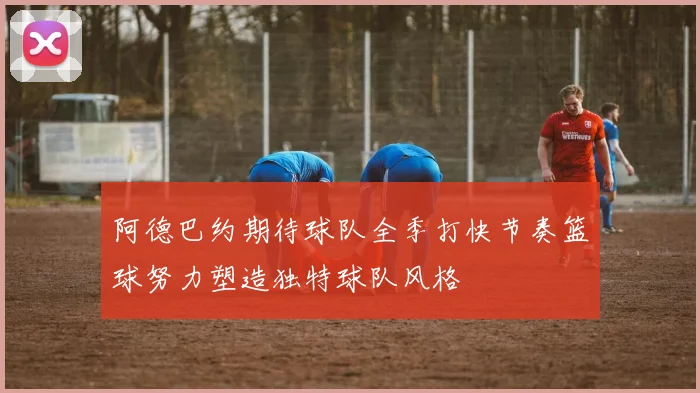 阿德巴约期待球队全季打快节奏篮球努力塑造独特球队风格