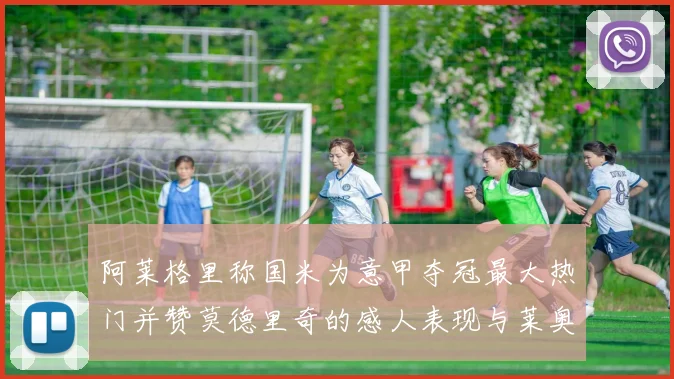 阿莱格里称国米为意甲夺冠最大热门并赞莫德里奇的感人表现与莱奥的务实转变