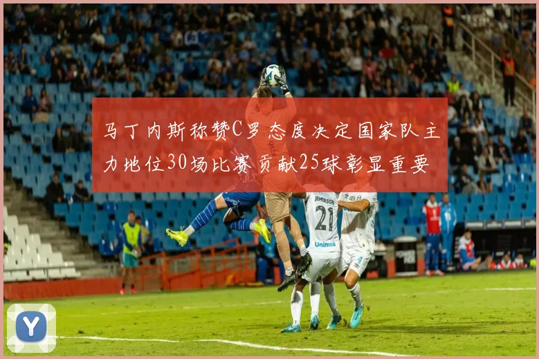 马丁内斯称赞C罗态度决定国家队主力地位30场比赛贡献25球彰显重要性
